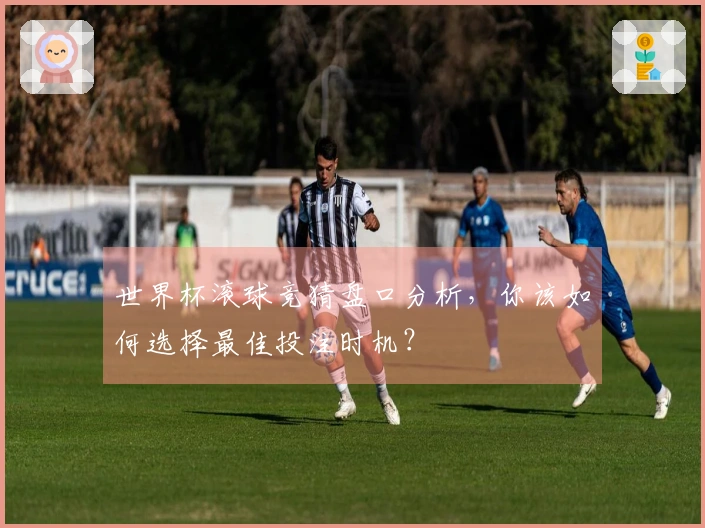 世界杯滚球竞猜盘口分析，你该如何选择最佳投注时机？