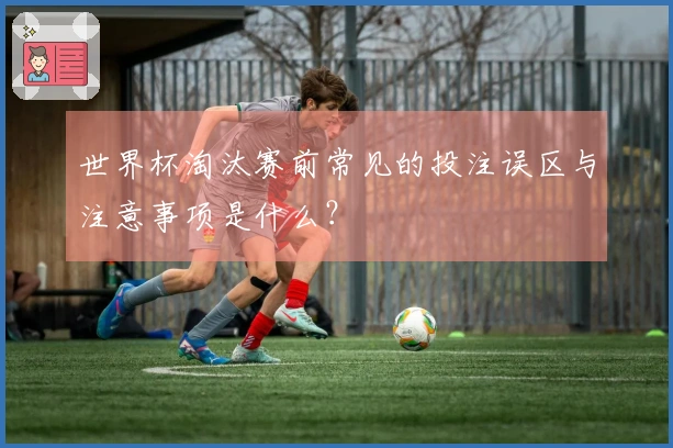 世界杯淘汰赛前常见的投注误区与注意事项是什么？