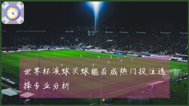 世界杯滚球买球能否成热门投注选择专业分析