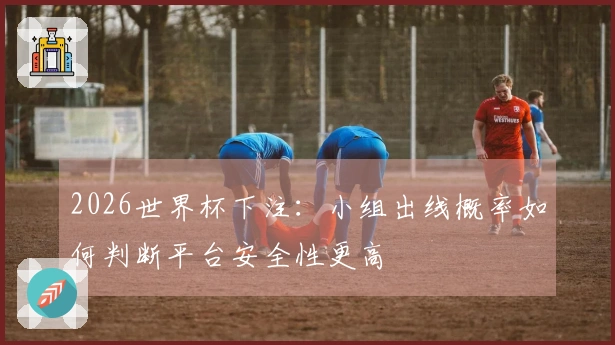 2026世界杯下注：小组出线概率如何判断平台安全性更高