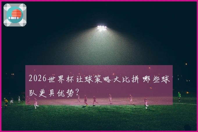 2026世界杯让球策略大比拼 哪些球队更具优势？