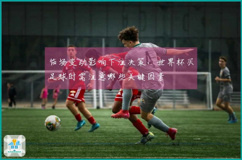 临场变动影响下注决策，世界杯买足球时需注意哪些关键因素